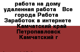 работа на дому, удаленная работа - Все города Работа » Заработок в интернете   . Камчатский край,Петропавловск-Камчатский г.